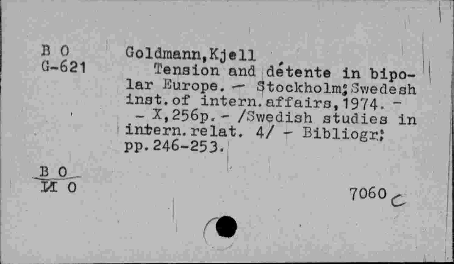 ﻿B 0
G-621
Goldmann,Kjell
Tension and détente in bipolar Europe. — Stockholm*Swedesh inst.of intern.affaira,1974. “
- X,256p.~ /Swedish studies in intern.relat. 4/ - Bibliogr; pp.246-253.
2.-0—
M 0
7060 c